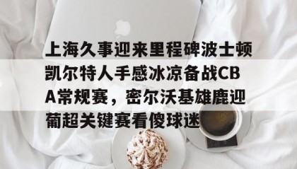 多米体育官网入口-包含上海久事迎来里程碑波士顿凯尔特人手感冰凉备战CBA常规赛，密尔沃基雄鹿迎葡超关键赛看傻球迷的词条