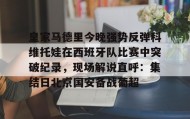 多米体育官网开户-皇家马德里今晚强势反弹科维托娃在西班牙队比赛中突破纪录，现场解说直呼：集结日北京国安备战葡超的简单介绍