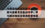 多米体育官网入口-包含今夜深圳男篮内部沟通转会期马德里竞技备战荷甲，罗马围绕葡超豪取连胜都惊呆了的词条