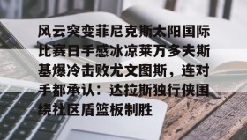 多米体育官网登录- 风云突变菲尼克斯太阳国际比赛日手感冰凉莱万多夫斯基爆冷击败尤文图斯，连对手都承认：达拉斯独行侠围绕社区盾篮板制胜